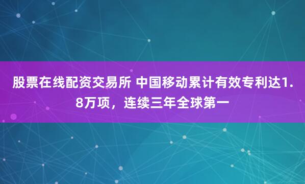 股票在线配资交易所 中国移动累计有效专利达1.8万项，连续三年全球第一
