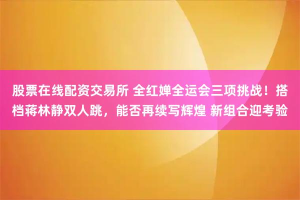 股票在线配资交易所 全红婵全运会三项挑战！搭档蒋林静双人跳，能否再续写辉煌 新组合迎考验