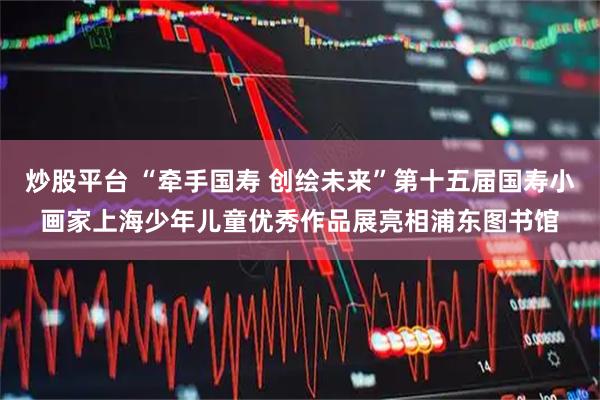 炒股平台 “牵手国寿 创绘未来”第十五届国寿小画家上海少年儿童优秀作品展亮相浦东图书馆