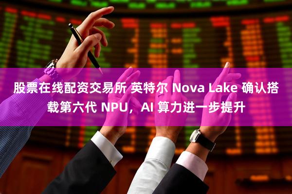 股票在线配资交易所 英特尔 Nova Lake 确认搭载第六代 NPU，AI 算力进一步提升
