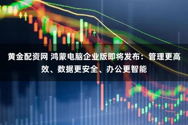 黄金配资网 鸿蒙电脑企业版即将发布：管理更高效、数据更安全、办公更智能