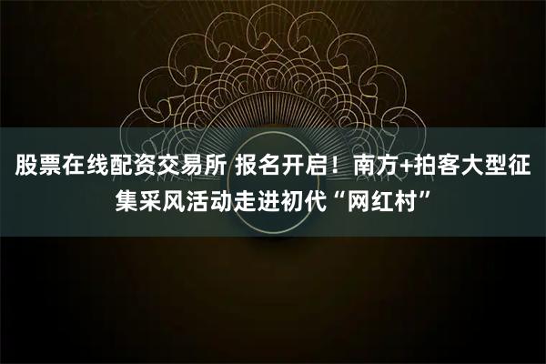 股票在线配资交易所 报名开启！南方+拍客大型征集采风活动走进初代“网红村”