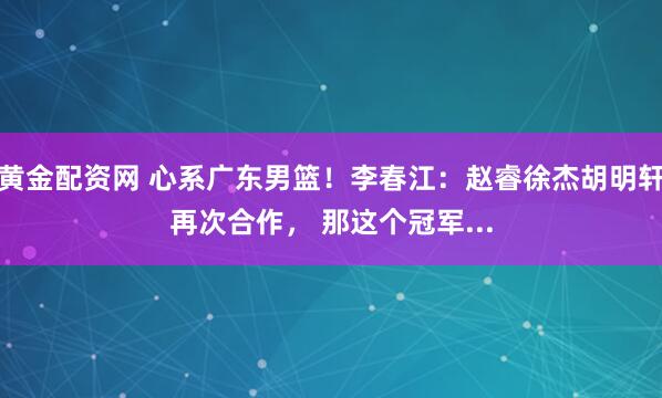 黄金配资网 心系广东男篮！李春江：赵睿徐杰胡明轩再次合作， 那这个冠军...