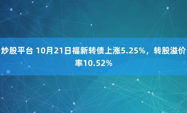 炒股平台 10月21日福新转债上涨5.25%，转股溢价率10.52%