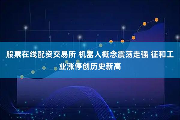 股票在线配资交易所 机器人概念震荡走强 征和工业涨停创历史新高