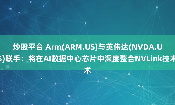 炒股平台 Arm(ARM.US)与英伟达(NVDA.US)联手：将在AI数据中心芯片中深度整合NVLink技术