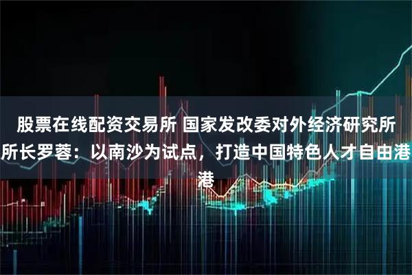 股票在线配资交易所 国家发改委对外经济研究所所长罗蓉：以南沙为试点，打造中国特色人才自由港