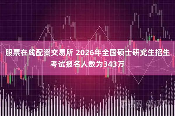 股票在线配资交易所 2026年全国硕士研究生招生考试报名人数为343万