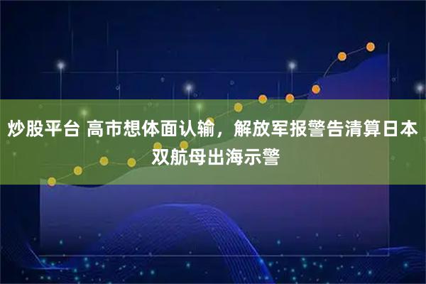 炒股平台 高市想体面认输，解放军报警告清算日本 双航母出海示警