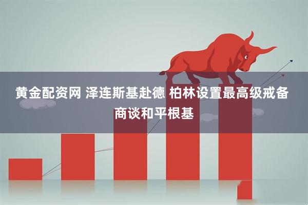 黄金配资网 泽连斯基赴德 柏林设置最高级戒备 商谈和平根基