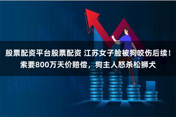 股票配资平台股票配资 江苏女子脸被狗咬伤后续！索要800万天价赔偿，狗主人怒杀松狮犬