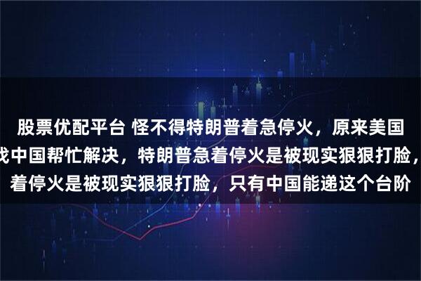 股票优配平台 怪不得特朗普着急停火，原来美国出现了致命问题，只有找中国帮忙解决，特朗普急着停火是被现实狠狠打脸，只有中国能递这个台阶