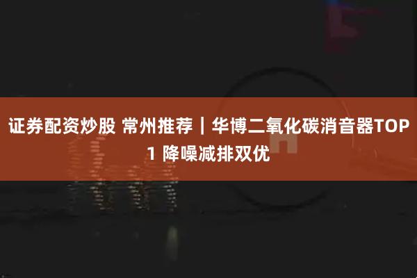 证券配资炒股 常州推荐｜华博二氧化碳消音器TOP1 降噪减排双优
