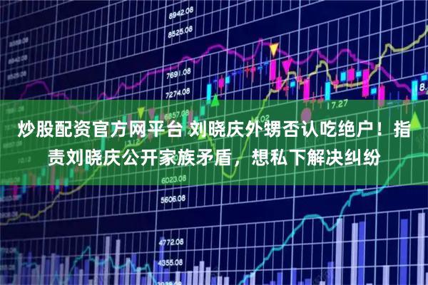 炒股配资官方网平台 刘晓庆外甥否认吃绝户!指责刘晓庆公开家族矛盾,想私下解决纠纷