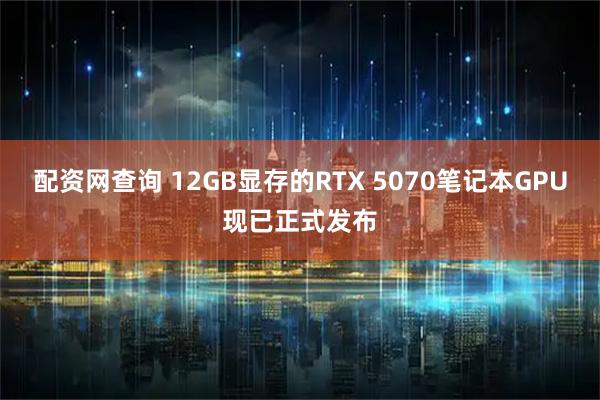 配资网查询 12GB显存的RTX 5070笔记本GPU现已正式发布